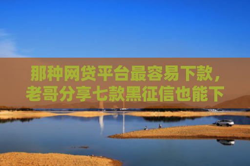 那种网贷平台最容易下款，老哥分享七款黑征信也能下款的网贷