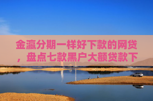金瀛分期一样好下款的网贷，盘点七款黑户大额贷款下款快