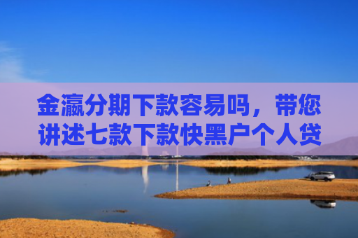 金瀛分期下款容易吗，带您讲述七款下款快黑户个人贷款