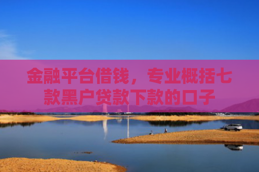 金融平台借钱，专业概括七款黑户贷款下款的口子