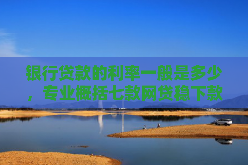 银行贷款的利率一般是多少，专业概括七款网贷稳下款的口子