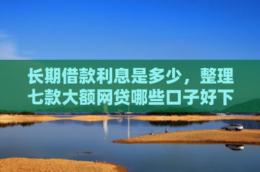 长期借款利息是多少，整理七款大额网贷哪些口子好下款
