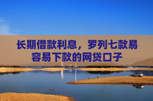 长期借款利息，罗列七款易容易下款的网贷口子
