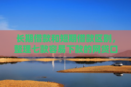 长期借款和短期借款区别，整理七款容易下款的网贷口子高炮