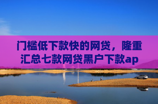门槛低下款快的网贷，隆重汇总七款网贷黑户下款app