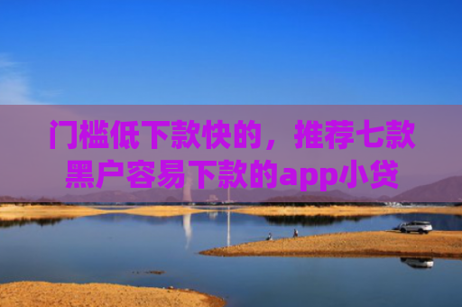 门槛低下款快的，推荐七款黑户容易下款的app小贷