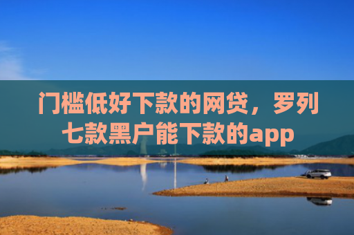 门槛低好下款的网贷，罗列七款黑户能下款的app