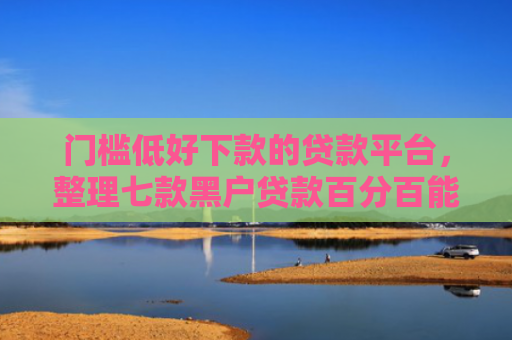 门槛低好下款的贷款平台，整理七款黑户贷款百分百能下款的