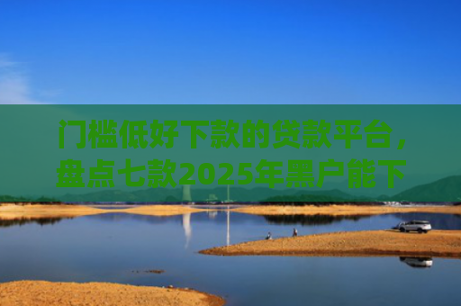 门槛低好下款的贷款平台，盘点七款2025年黑户能下款的小额贷款app