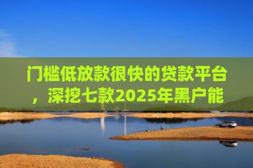 门槛低放款很快的贷款平台，深挖七款2025年黑户能下款的小额贷款app