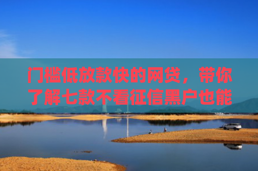 门槛低放款快的网贷，带你了解七款不看征信黑户也能下款的贷款app