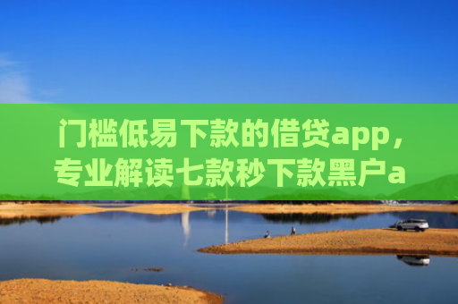 门槛低易下款的借贷app，专业解读七款秒下款黑户app