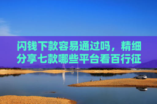 闪钱下款容易通过吗，精细分享七款哪些平台看百行征信好下款