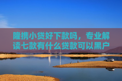 隆携小贷好下款吗，专业解读七款有什么贷款可以黑户下款