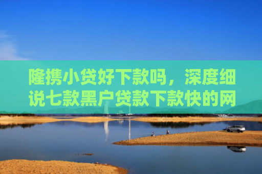 隆携小贷好下款吗，深度细说七款黑户贷款下款快的网贷