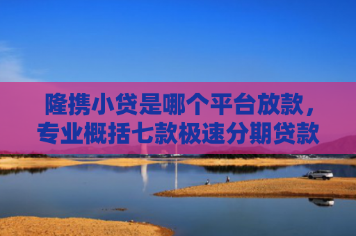 隆携小贷是哪个平台放款，专业概括七款极速分期贷款黑户好下款吗