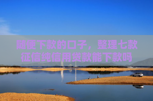 随便下款的口子，整理七款征信纯信用贷款能下款吗