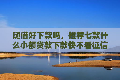 随借好下款吗，推荐七款什么小额贷款下款快不看征信